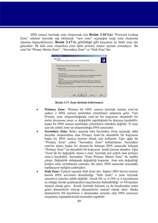 DNS sunucu üzerinde zone oluşturmak için Resim_3.16’daki “Forward Lookup
Zone” sekmesi üzerinde sağ tıklayarak “new zone” seçeneğini seçip zone oluşturma
işlemine başlayabilirsiniz. Resim_3.17’de görüldüğü gibi karşımıza üç farklı zone tipi
gelecektir. İlk defa zone oluşturken zone tipini primary master seçmek zorundayız. Bu
zone’lar “Pimary Master Zone” , “Secondary Zone” ve “Stub Zone”dur.

Resim 3.17: Zone türünün belirlenmesi







Primary Zone: Primary bir DNS sunucu üzerinde tutulan zone’un
sadece o DNS sunucu tarafından yönetilmesi anlamına gelir. Yani
Primary zone oluşturulduğunda zone’un bir kopyasını okunabilir bir
metin dosyasına yazar ve değişiklik yapıldığında bu dosyaya kaydedilir,
başka bir DNS sunucu tarafından yönetilmesi mümkün değildir. O zone
için tek yetkili zone’un oluşturulduğu DNS sunucudur.
Secondary Zone: İkinci seçenek olan Secondary Zone seçeneği, daha
önceden oluşturulmuş olan Primary Zone’un okunabilir bir kopyasını
başka bir DNS sunucu üzerine almak için kullanılır. Eğer ağda bir
“Primary Zone” yoksa “Secondary Zone” kullanılamaz. Secondary
zone'un amacı başka bir domain’de bulunan DNS sunucuda bulunan
“Primary Zone”’un okunabilir bir kopyasını kendi üzerine almaktır. Eğer
“Zone”de bir değişiklik olursa o zone üzerinde asıl yetkili olan primary
zone’a kaydedilir. Secondary “Zone Primary Master Zone” ile replike
çalışır. Değişiklik olduğunda değişikliği kopyalar. Ama asla değişikliği
kendisi zone veritabanına yazamaz. Bu işlem DNS sunucular arasındaki
replikasyon trafiğini azaltmaktır.
Stub Zone: Üçüncü seçenek Stub Zone’dur. Sadece 2003 Server üzerine
kurulu DNS servisinin desteklediği “Stub Zone” o zone üzerinde
autorative (otorite) sahibi değildir. Ancak NS ve A (NS ve A kayıtlarının
ne olduğu ileride açıklanacaktır) kayıtlarının bulunabildiği ve NS kaydını
manuel olarak girer. Kendi üzerinde bulunan ya da kendisinden sonra
gelen domainlerin isim-ip eşleşmelerini manuel olarak ekler. Başka
domainlerin NS kayıtlarını o domainden sorumlu olan DNS sunucuya
sorgulama yapmadan kendi üzerinden yapabilir.

49

 