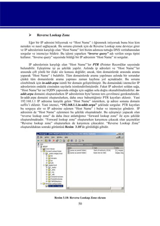 

Reverse Lookup Zone

Eğer bir IP adresini biliyorsak ve “Host Name” i öğrenmek istiyorsak bunu bize kim
nereden ve nasıl sağlayacak. Bu sorunu çözmek için de Reverse Lookup zone devreye girer
ve IP adreslerinin karşılığı olan “Host Name” leri bizim adımıza tuttuğu DNS veritabanından
sorgular ve istemciye bildirir. Bu işlemi yaparken “inverse query” adı verilen sorgu tipini
kullanır. “Inverse query” sayesinde bildiği bir IP adresinin “Host Name” ni sorgular.
IP adreslerinin karşılığı olan “Host Name”’ler PTR (Pointer Record)lar sayesinde
bulunabilir. Eşleştirme işi şu şekilde yapılır. Aslında ip adresleri ve “Host Name”’ler
arasında çift yönlü bir ilişki söz konusu değildir; ancak, tüm domainlerde arasında arama
yaparak “Host Name” i bulabilir. Tüm domainlerde arama yapılması aslında bir sorundur
çünkü tüm domainlerde arama yapması zaman kaybına yol açmaktadır. Bu sorunu
cözebilmek için in-addr.arpa isimli bir domain geliştirilmiştir. Bu domaindaki istemciler IP
adreslerinin ondalık cinsinden sayılarla isimlendirilmişlerdir. Fakat IP adresleri soldan sağa,
“Host Name”ler ise FQDN yapısında olduğu için sağdan sola doğru okunabilmektedirler. inaddr.arpa domaini oluşturulurken IP adreslerinin byte’larının ters çevrilmesi gerekmektedir.
In-addr.arpa domaini oluşturulurken, daha once bahsettiğimiz PTR kayıtları eklenir. Yani
192.168.1.1 IP adresine karşılık gelen “Host Name” istenirken, ip adresi sonuna domain
suffix’i eklenir. Yani istemci, “192.168.1.1.in-addr.arpa” şeklinde sorgular. PTR kayıtları
bu sorguyu alır ve IP adresine eşlenen “Host Name” i bulur ve istemciye gönderir. IP
adresinin de “Host Name” eşlenmesi bu şekilde oluşmaktadır. Bu eşleşmeyi yapacak olan
“reverse lookup zone” da daha önce anlattığımız “forward lookup zone” ile aynı şekilde
oluşturulmaktadır. “Forward lookup zone” oluştururken karşımıza çıkacak olan şeçenekler
“Reverse lookup zone” oluştururken de karşımıza çıkacaktır. “Reverse Lookup Zone”
oluşturulduktan sonraki görüntüsü Resim_3.18’de görüldüğü gibidir.

Resim 3.18: Reverse Lookup Zone ekranı

50

 