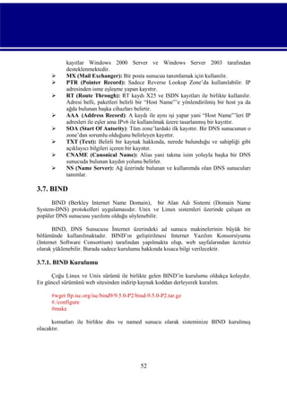 








kayıtlar Windows 2000 Server ve Windows Server 2003 tarafından
desteklenmektedir.
MX (Mail Exchanger): Bir posta sunucuu tanımlamak için kullanılır.
PTR (Pointer Record): Sadece Reverse Lookup Zone’da kullanılabilir. IP
adresinden isme eşleşme yapan kayıttır.
RT (Route Through): RT kaydı X25 ve ISDN kayıtları ile birlikte kullanılır.
Adresi belli, paketleri belirli bir “Host Name”’e yönlendirilmiş bir host ya da
ağda bulunan başka cihazları belirtir.
AAA (Address Record): A kaydı ile aynı işi yapar yani “Host Name”’leri IP
adresleri ile eşler ama IPv6 ile kullanılmak üzere tasarlanmış bir kayıttır.
SOA (Start Of Autority): Tüm zone’lardaki ilk kayıttır. Bir DNS sunucunun o
zone’dan sorumlu olduğunu belirleyen kayıttır.
TXT (Text): Belirli bir kaynak hakkında, nerede bulunduğu ve sahipliği gibi
açıklayıcı bilgileri içeren bir kayıttır.
CNAME (Canonical Name): Alias yani takma isim yoluyla başka bir DNS
sunucuda bulunan kaydın yolunu belirler.
NS (Name Server): Ağ üzerinde bulunan ve kullanımda olan DNS sunucuları
tanımlar.

3.7. BIND
BIND (Berkley Internet Name Domain), bir Alan Adı Sistemi (Domain Name
System-DNS) protokolleri uygulamasıdır. Unix ve Linux sistemleri üzerinde çalışan en
popüler DNS sunucusu yazılımı olduğu söylenebilir.
BIND, DNS Sunucusu İnternet üzerindeki ad sunucu makinelerinin büyük bir
bölümünde kullanılmaktadır. BIND’ın geliştirilmesi Internet Yazılım Konsorsiyumu
(Internet Software Consortium) tarafından yapılmakta olup, web sayfalarından ücretsiz
olarak yüklenebilir. Burada sadece kurulumu hakkında kısaca bilgi verilecektir.

3.7.1. BIND Kurulumu
Çoğu Linux ve Unix sürümü ile birlikte gelen BIND’in kurulumu oldukça kolaydır.
En güncel sürümünü web sitesinden indirip kaynak koddan derleyerek kuralım.
#wget ftp.isc.org/isc/bind9/9.5.0-P2/bind-9.5.0-P2.tar.gz
#./configure
#make
komutları ile birlikte dns ve named sunucu olarak sisteminize BIND kurulmuş
olacaktır.

52

 