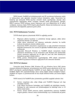 WINS hizmeti, NetBIOS ad çözümlemesinde yerel IP yayınlarının kullanımını azaltır
ve kullanıcıların uzak ağlardaki sistemleri kolayca bulmalarını sağlar. İstemcilerin her
başlatılıp ağa katılışında WINS kayıtları otomatik olarak yapıldığından, dinamik adres
yapılandırması değiştiğinde WINS veritabanı otomatik olarak güncelleştirilir. Örneğin,
DHCP sunucusu WINS kullanan istemci bilgisayara yeni veya değiştirilmiş bir IP adresi
verdiğinde, istemciye ilişkin WINS bilgileri güncelleştirilir. Bunun için kullanıcının veya ağ
yöneticisinin elle değişiklik yapmasına gerek yoktur.

3.8.1. WINS Kullanmanın Yararları
TCP/IP tabanlı ağınızın yönetiminde WINS’in sağladığı yararlar:







Bilgisayar adlarını kaydetme ve çözümleme desteği sağlayan, addan adrese
eşleştirmeli dinamik veri tabanıdır.
Addan adrese eşleştirmeli veri tabanının merkezden yönetimi; bu özellik
Lmhosts dosyalarının yönetim yükünü azaltır.
İstemcilerin WINS sunucularını sorgulamasına ve uzak sistemlerin konumunu
doğrudan belirlemesine izin vererek alt ağlardaki NetBIOS tabanlı yayın akışını
azaltmasıdır.
Ağınızdaki Microsoft Windows ve NetBIOS tabanlı istemcilerin önceki
sürümlerini desteklemesi, bu tür istemcilerin uzak Windows etki alanlarındaki
listeleri taramasını sağlayarak her alt ağda bir yerel etki alanı denetleyicisi
bulundurma gereğini ortadan kaldırır.
WINS araması bütünleştirmesi uygulandığında, DNS tabanlı istemcilerin
NetBIOS kaynaklarını bulmasını sağlayarak bu tür istemcileri destekler.

3.8.2. WINS’in Çalışması
Varsayılan olarak Windows 2000, Windows XP veya Windows Server 2003 işletim
sistemini çalıştıran bir bilgisayar, ad çözümlemesi için WINS sunucu adresleriyle (el ile veya
DHCP aracılığıyla) yapılandırıldığında NetBIOS ad kaydı düğüm türü olarak, başka bir
NetBIOS düğüm türü yapılandırılmadığı sürece karma düğüm türünü (h-düğüm) kullanır.
NetBIOS ad sorgusu ve çözümlemesinde de bazı küçük farklarla birlikte yine karma düğüm
kullanır.
WINS istemcisi bir NetBIOS adını çözümlerken genellikle aşağıdaki adımları izler:




İstemci, sorgulanan adın, sahip olduğu yerel NetBIOS bilgisayar adı olup
olmadığını denetler.
Uzak adların kayıtlarının bulunduğu yerel NetBIOS adı önbelleğini denetler.
Herhangi bir uzak istemcinin adı çözümlendiğinde bu önbelleğe alınır ve 10
dakika orada tutulur.
İstemci, birincil WINS sunucusu olarak yapılandırılmış sunucuya NetBIOS
sorgusu gönderir. Birincil sunucu kullanılamadığı veya veritabanında ad girdisi

54

 