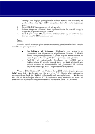 



olmadığı için sorguyu yanıtlayamazsa, istemci, kendisi için listelenmiş ve
yapılandırılmış olan diğer WINS sunucularına listedeki sırayla bağlanmaya
çalışır.
İstemci, NetBIOS sorgusunu yerel alt ağa yayınlar.
Lmhosts dosyasını kullanmak üzere yapılandırılmışsa, bu dosyada sorguyla
eşleşen bir giriş olup olmadığını denetler.
Hosts dosyasını veya DNS sunucusunu kullanmak üzere yapılandırılmışsa önce
dosyayı, sonra bir DNS sunucusunu arar.

Notlar
Windows işletim sistemleri ağdaki ad çözümlemesinde genel olarak iki temel yöntemi
destekler. Bu ayarlar şunlardır:




Ana bilgisayar adı çözümleme: Windows’un yuva tabanlı bu ad
çözümlemesi, ana bilgisayarın ad sorgulamasına dayanarak IP adresini
aramak üzere gethostbyname () API işlevini uygular. Ad çözümlemesi bir
Hosts dosyası kullanma veya DNS’yi sorgulama esasında yürütülür.
NetBIOS ad çözümlemesi: Sorgulanan bir NetBIOS adıyla
ilişkilendirilmiş IP adresini aramak üzere NetBIOS yönlendiricisini
yeniden kullanan ad çözümlemesidir. Ad çözümlemesi bir Lmhosts
dosyası kullanma veya WINS’i sorgulama esasında yürütülür.

Windows 2000, Windows XP veya Windows Server 2003 işletim sistemini çalıştıran
WINS istemcileri, 15 karakterden uzun olan veya nokta (".") kullanılan adları çözümlerken,
varsayılan değer olarak önce DNS’yi kullanacak biçimde yapılandırılmıştır. 15 karakterden
kısa olan ve nokta olmayan adlar da WINS sorgusundan sonuç alınamazsa ve istemci bir
DNS sunucusu kullanmak üzere yapılandırılmışsa, son seçenek olarak DNS kullanılır.

55

 
