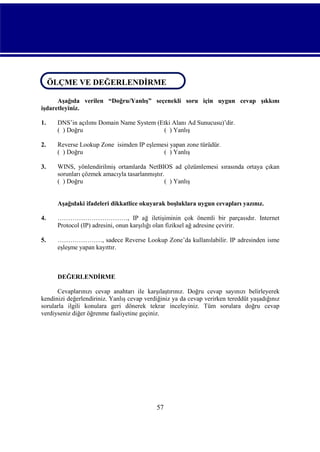 ÖLÇME VE DEĞERLENDİRME
ÖLÇME VE DEĞERLENDİRME
Aşağıda verilen “Doğru/Yanlış” seçenekli soru için uygun cevap şıkkını
işdaretleyiniz.
1.

DNS’in açılımı Domain Name System (Etki Alanı Ad Sunucusu)’dir.
( ) Doğru
( ) Yanlış

2.

Reverse Lookup Zone isimden IP eşlemesi yapan zone türüdür.
( ) Doğru
( ) Yanlış

3.

WINS, yönlendirilmiş ortamlarda NetBIOS ad çözümlemesi sırasında ortaya çıkan
sorunları çözmek amacıyla tasarlanmıştır.
( ) Doğru
( ) Yanlış

Aşağıdaki ifadeleri dikkatlice okuyarak boşluklara uygun cevapları yazınız.
4.

……………………………, IP ağ iletişiminin çok önemli bir parçasıdır. Internet
Protocol (IP) adresini, onun karşılığı olan fiziksel ağ adresine çevirir.

5.

…………………, sadece Reverse Lookup Zone’da kullanılabilir. IP adresinden isme
eşleşme yapan kayıttır.

DEĞERLENDİRME
Cevaplarınızı cevap anahtarı ile karşılaştırınız. Doğru cevap sayınızı belirleyerek
kendinizi değerlendiriniz. Yanlış cevap verdiğiniz ya da cevap verirken tereddüt yaşadığınız
sorularla ilgili konulara geri dönerek tekrar inceleyiniz. Tüm sorulara doğru cevap
verdiyseniz diğer öğrenme faaliyetine geçiniz.

57

 