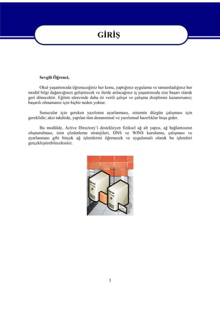 GİRİŞ
GİRİŞ
Sevgili Öğrenci,
Okul yaşantınızda öğreneceğiniz her konu, yaptığınız uygulama ve tamamladığınız her
modül bilgi dağarcığınızı geliştirecek ve ilerde atılacağınız iş yaşantınızda size başarı olarak
geri dönecektir. Eğitim sürecinde daha öz verili çalışır ve çalışma disiplinini kazanırsanız;
başarılı olmamanız için hiçbir neden yoktur.
Sunucular için gereken yazılımın ayarlanması, sistemin düzgün çalışması için
gereklidir; aksi takdirde, yapılan tüm donanımsal ve yazılımsal hazırlıklar boşa gider.
Bu modülde, Active Directory’i destekleyen fiziksel ağ alt yapısı, ağ bağlantısının
oluşturulması, isim çözümleme stratejileri, DNS ve WINS kurulumu, çalışması ve
ayarlanması gibi birçok ağ işlemlerini öğrenecek ve uygulamalı olarak bu işlemleri
gerçekleştirebileceksiniz.

1

 