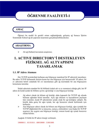 ÖĞRENME FAALİYETİ-1
ÖĞRENME FAALİYETİ-1
AMAÇ
AMAÇ
Öğrenci bu modül ile gerekli ortam sağlandığında; gelişmiş ağ Sunucu İşletim
Sisteminde fiziksel ağ alt yapısının tasarımını gerçekleştirebileceksiniz.

ARAŞTIRMA
ARAŞTIRMA


Alt ağ (Subnet) kavramını araştırınız.

1. ACTIVE DIRECTORY’İ DESTEKLEYEN
FİZİKSEL AĞ ALTYAPISINI
TASARLAMAK
1.1. IP Adres Ataması
Her TCP/IP protokolünü kullanan ana bilgisayar mantıksal bir IP adresiyle tanımlanır.
Bu adres TCP/IP kullanarak iletişim kuran her ana bilgisayar için benzersizdir. IP adresi, bir
ev adresinin belirli sokaktaki bir evi tanımlaması gibi ağ üzerindeki bir ana bilgisayarın
konumunu tanımlar.
Sokak adresinin standart bir iki bölümü (sokak adı ve ev numarası) olduğu gibi, her IP
adresi de kendi içinde iki bölüme ayrılır; ağ kimliği ve ana bilgisayar kimliği.




Ağ adresi olarak da bilinen ağ kimliği, daha kapsamlı bir TCP/IP ağı altında
bulunan ağlardan birini tanımlar. Aynı ağa eklenen ve kaynaklarını paylaşan
tüm sistemler, kendi IP adreslerinin içinde ortak bir ağ kimliğine sahiptir. Bu
kimlik daha geniş bir ağın içinde, her ağı benzersiz olarak belirlemek için
kullanılır.
Ana bilgisayar adresi olarak da bilinen ana bilgisayar kimliği, ağın içindeki bir
TCP/IP düğümünü (bir iş istasyonu, sunucu, yönlendirici veya başka bir TCP/IP
aygıtını), her aygıtın ana bilgisayar kimliği, sistemi kendi ağı içinde benzersiz
olarak belirler.

Aşağıda 32 bitlik bir IP adresi örneği verilmiştir.
10000011 . 01101011 . 00010000 . 11001000

3

 