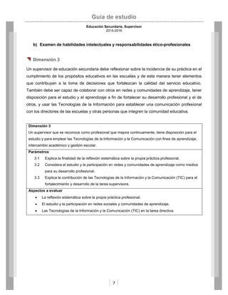 Guía de estudio
Educación Secundaria. Supervisor
2015-2016
7
b) Examen de habilidades intelectuales y responsabilidades ético-profesionales
 Dimensión 3
Un supervisor de educación secundaria debe reflexionar sobre la incidencia de su práctica en el
cumplimiento de los propósitos educativos en las escuelas y de esta manera tener elementos
que contribuyan a la toma de decisiones que fortalezcan la calidad del servicio educativo.
También debe ser capaz de colaborar con otros en redes y comunidades de aprendizaje, tener
disposición para el estudio y el aprendizaje a fin de fortalecer su desarrollo profesional y el de
otros, y usar las Tecnologías de la Información para establecer una comunicación profesional
con los directores de las escuelas y otras personas que integren la comunidad educativa.
Dimensión 3
Un supervisor que se reconoce como profesional que mejora continuamente, tiene disposición para el
estudio y para emplear las Tecnologías de la Información y la Comunicación con fines de aprendizaje,
intercambio académico y gestión escolar.
Parámetros
3.1 Explica la finalidad de la reflexión sistemática sobre la propia práctica profesional.
3.2 Considera el estudio y la participación en redes y comunidades de aprendizaje como medios
para su desarrollo profesional.
3.3 Explica la contribución de las Tecnologías de la Información y la Comunicación (TIC) para el
fortalecimiento y desarrollo de la tarea supervisora.
Aspectos a evaluar
 La reflexión sistemática sobre la propia práctica profesional.
 El estudio y la participación en redes sociales y comunidades de aprendizaje.
 Las Tecnologías de la Información y la Comunicación (TIC) en la tarea directiva.
 