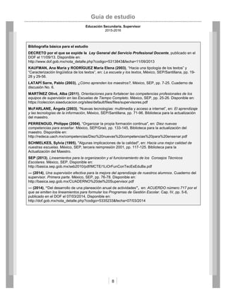 Guía de estudio
Educación Secundaria. Supervisor
2015-2016
8
Bibliografía básica para el estudio
DECRETO por el que se expide la Ley General del Servicio Profesional Docente, publicado en el
DOF el 11/09/13. Disponible en:
http://www.dof.gob.mx/nota_detalle.php?codigo=5313843&fecha=11/09/2013
KAUFMAN, Ana María y RODRÍGUEZ María Elena (2003), “Hacia una tipología de los textos” y
“Caracterización lingüística de los textos”, en: La escuela y los textos, México, SEP/Santillana, pp. 19-
28 y 29-56.
LATAPÍ Sarre, Pablo (2003), ¿Cómo aprenden los maestros?, México, SEP, pp. 7-25. Cuaderno de
discusión No. 6.
MARTÍNEZ Olivé, Alba (2011), Orientaciones para fortalecer las competencias profesionales de los
equipos de supervisión en las Escuelas de Tiempo Completo. México, SEP, pp. 25-26. Disponible en:
https://coleccion.siaeducacion.org/sites/default/files/files/supervisores.pdf
McFARLANE, Ángela (2003), “Nuevas tecnologías: multimedia y acceso a internet”, en: El aprendizaje
y las tecnologías de la información, México, SEP/Santillana, pp. 71-96. Biblioteca para la actualización
del maestro.
PERRENOUD, Philippe (2004), “Organizar la propia formación continua", en: Diez nuevas
competencias para enseñar. México, SEP/Graó, pp. 133-145, Biblioteca para la actualización del
maestro. Disponible en:
http://redeca.uach.mx/competencias/Diez%20nuevas%20competencias%20para%20ensenar.pdf
SCHMELKES, Sylvia (1995), "Algunas implicaciones de la calidad", en: Hacia una mejor calidad de
nuestras escuelas. México, SEP, tercera reimpresión 2001, pp. 117-125. Biblioteca para la
Actualización del Maestro.
SEP (2013), Lineamientos para la organización y el funcionamiento de los Consejos Técnicos
Escolares. México, SEP. Disponible en:
http://basica.sep.gob.mx/seb2010/pdf/MCTE/1LiOrFunConTecEsEduBa.pdf
― (2014), Una supervisión efectiva para la mejora del aprendizaje de nuestros alumnos. Cuaderno del
supervisor. Primera parte. México, SEP, pp. 76-78. Disponible en:
http://basica.sep.gob.mx/CUADERNO%20del%20Supervisor.pdf
― (2014), “Del desarrollo de una planeación anual de actividades”, en: ACUERDO número 717 por el
que se emiten los lineamientos para formular los Programas de Gestión Escolar. Cap. IV, pp. 5-6,
publicado en el DOF el 07/03/2014, Disponible en:
http://dof.gob.mx/nota_detalle.php?codigo=5335233&fecha=07/03/2014
 