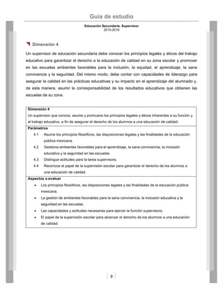 Guía de estudio
Educación Secundaria. Supervisor
2015-2016
9
 Dimensión 4
Un supervisor de educación secundaria debe conocer los principios legales y éticos del trabajo
educativo para garantizar el derecho a la educación de calidad en su zona escolar y promover
en las escuelas ambientes favorables para la inclusión, la equidad, el aprendizaje, la sana
convivencia y la seguridad. Del mismo modo, debe contar con capacidades de liderazgo para
asegurar la calidad en las prácticas educativas y su impacto en el aprendizaje del alumnado y,
de esta manera, asumir la corresponsabilidad de los resultados educativos que obtienen las
escuelas de su zona.
Dimensión 4
Un supervisor que conoce, asume y promueve los principios legales y éticos inherentes a su función y
al trabajo educativo, a fin de asegurar el derecho de los alumnos a una educación de calidad.
Parámetros
4.1 Asume los principios filosóficos, las disposiciones legales y las finalidades de la educación
pública mexicana.
4.2 Gestiona ambientes favorables para el aprendizaje, la sana convivencia, la inclusión
educativa y la seguridad en las escuelas.
4.3 Distingue actitudes para la tarea supervisora.
4.4 Reconoce el papel de la supervisión escolar para garantizar el derecho de los alumnos a
una educación de calidad.
Aspectos a evaluar
 Los principios filosóficos, las disposiciones legales y las finalidades de la educación pública
mexicana.
 La gestión de ambientes favorables para la sana convivencia, la inclusión educativa y la
seguridad en las escuelas.
 Las capacidades y actitudes necesarias para ejercer la función supervisora.
 El papel de la supervisión escolar para alcanzar el derecho de los alumnos a una educación
de calidad.
 