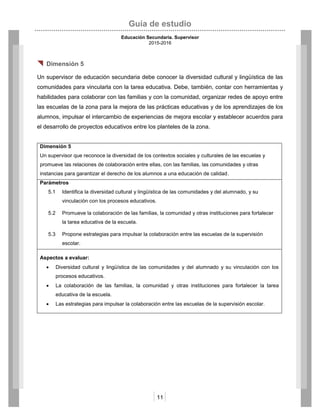 Guía de estudio
Educación Secundaria. Supervisor
2015-2016
11
 Dimensión 5
Un supervisor de educación secundaria debe conocer la diversidad cultural y lingüística de las
comunidades para vincularla con la tarea educativa. Debe, también, contar con herramientas y
habilidades para colaborar con las familias y con la comunidad, organizar redes de apoyo entre
las escuelas de la zona para la mejora de las prácticas educativas y de los aprendizajes de los
alumnos, impulsar el intercambio de experiencias de mejora escolar y establecer acuerdos para
el desarrollo de proyectos educativos entre los planteles de la zona.
Dimensión 5
Un supervisor que reconoce la diversidad de los contextos sociales y culturales de las escuelas y
promueve las relaciones de colaboración entre ellas, con las familias, las comunidades y otras
instancias para garantizar el derecho de los alumnos a una educación de calidad.
Parámetros
5.1 Identifica la diversidad cultural y lingüística de las comunidades y del alumnado, y su
vinculación con los procesos educativos.
5.2 Promueve la colaboración de las familias, la comunidad y otras instituciones para fortalecer
la tarea educativa de la escuela.
5.3 Propone estrategias para impulsar la colaboración entre las escuelas de la supervisión
escolar.
Aspectos a evaluar:
 Diversidad cultural y lingüística de las comunidades y del alumnado y su vinculación con los
procesos educativos.
 La colaboración de las familias, la comunidad y otras instituciones para fortalecer la tarea
educativa de la escuela.
 Las estrategias para impulsar la colaboración entre las escuelas de la supervisión escolar.
 