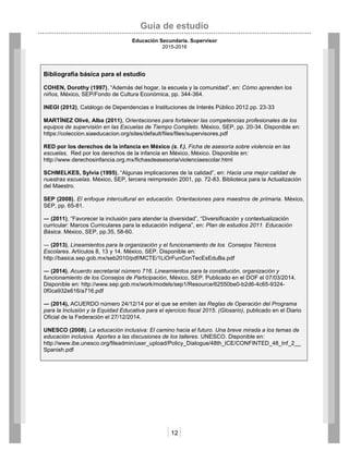 Guía de estudio
Educación Secundaria. Supervisor
2015-2016
12
Bibliografía básica para el estudio
COHEN, Dorothy (1997), “Además del hogar, la escuela y la comunidad”, en: Cómo aprenden los
niños, México, SEP/Fondo de Cultura Económica, pp. 344-364.
INEGI (2012), Catálogo de Dependencias e Instituciones de Interés Público 2012.pp. 23-33
MARTÍNEZ Olivé, Alba (2011), Orientaciones para fortalecer las competencias profesionales de los
equipos de supervisión en las Escuelas de Tiempo Completo. México, SEP, pp. 20-34. Disponible en:
https://coleccion.siaeducacion.org/sites/default/files/files/supervisores.pdf
RED por los derechos de la infancia en México (s. f.), Ficha de asesoría sobre violencia en las
escuelas, Red por los derechos de la infancia en México, México. Disponible en:
http://www.derechosinfancia.org.mx/fichasdeasesoria/violenciaescolar.html
SCHMELKES, Sylvia (1995), “Algunas implicaciones de la calidad”, en: Hacia una mejor calidad de
nuestras escuelas. México, SEP, tercera reimpresión 2001, pp. 72-83. Biblioteca para la Actualización
del Maestro.
SEP (2008), El enfoque intercultural en educación. Orientaciones para maestros de primaria. México,
SEP, pp. 65-81.
― (2011), “Favorecer la inclusión para atender la diversidad”, “Diversificación y contextualización
curricular: Marcos Curriculares para la educación indígena”, en: Plan de estudios 2011. Educación
Básica. México, SEP, pp.35, 58-60.
― (2013), Lineamientos para la organización y el funcionamiento de los Consejos Técnicos
Escolares. Artículos 8, 13 y 14. México, SEP. Disponible en:
http://basica.sep.gob.mx/seb2010/pdf/MCTE/1LiOrFunConTecEsEduBa.pdf
― (2014), Acuerdo secretarial número 716. Lineamientos para la constitución, organización y
funcionamiento de los Consejos de Participación, México, SEP. Publicado en el DOF el 07/03/2014.
Disponible en: http://www.sep.gob.mx/work/models/sep1/Resource/62550be0-b2d6-4c65-9324-
0f0ca932e616/a716.pdf
― (2014), ACUERDO número 24/12/14 por el que se emiten las Reglas de Operación del Programa
para la Inclusión y la Equidad Educativa para el ejercicio fiscal 2015. (Glosario), publicado en el Diario
Oficial de la Federación el 27/12/2014.
UNESCO (2008), La educación inclusiva: El camino hacia el futuro. Una breve mirada a los temas de
educación inclusiva. Aportes a las discusiones de los talleres. UNESCO. Disponible en:
http://www.ibe.unesco.org/fileadmin/user_upload/Policy_Dialogue/48th_ICE/CONFINTED_48_Inf_2__
Spanish.pdf
 
