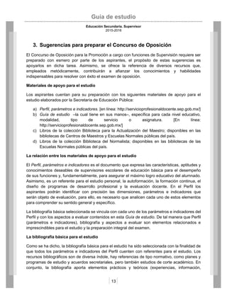 Guía de estudio
Educación Secundaria. Supervisor
2015-2016
13
3. Sugerencias para preparar el Concurso de Oposición
El Concurso de Oposición para la Promoción a cargo con funciones de Supervisión requiere ser
preparado con esmero por parte de los aspirantes, el propósito de estas sugerencias es
apoyarlos en dicha tarea. Asimismo, se ofrece la referencia de diversos recursos que,
empleados metódicamente, contribuirán a afianzar los conocimientos y habilidades
indispensables para resolver con éxito el examen de oposición.
Materiales de apoyo para el estudio
Los aspirantes cuentan para su preparación con los siguientes materiales de apoyo para el
estudio elaborados por la Secretaría de Educación Pública:
a) Perfil, parámetros e indicadores. [en línea: http://servicioprofesionaldocente.sep.gob.mx/]
b) Guía de estudio –la cual tiene en sus manos–, específica para cada nivel educativo,
modalidad, tipo de servicio o asignatura. [En línea:
http://servicioprofesionaldocente.sep.gob.mx/]
c) Libros de la colección Biblioteca para la Actualización del Maestro; disponibles en las
bibliotecas de Centros de Maestros y Escuelas Normales públicas del país.
d) Libros de la colección Biblioteca del Normalista; disponibles en las bibliotecas de las
Escuelas Normales públicas del país.
La relación entre los materiales de apoyo para el estudio
El Perfil, parámetros e indicadores es el documento que expresa las características, aptitudes y
conocimientos deseables de supervisores escolares de educación básica para el desempeño
de sus funciones y, fundamentalmente, para asegurar el máximo logro educativo del alumnado.
Asimismo, es un referente para el estudio personal, la autoformación, la formación continua, el
diseño de programas de desarrollo profesional y la evaluación docente. En el Perfil los
aspirantes podrán identificar con precisión las dimensiones, parámetros e indicadores que
serán objeto de evaluación, para ello, es necesario que analicen cada uno de estos elementos
para comprender su sentido general y específico.
La bibliografía básica seleccionada se vincula con cada uno de los parámetros e indicadores del
Perfil y con los aspectos a evaluar contenidos en esta Guía de estudio. De tal manera que Perfil
(parámetros e indicadores), bibliografía y aspectos a evaluar son elementos relacionados e
imprescindibles para el estudio y la preparación integral del examen.
La bibliografía básica para el estudio
Como se ha dicho, la bibliografía básica para el estudio ha sido seleccionada con la finalidad de
que todos los parámetros e indicadores del Perfil cuenten con referentes para el estudio. Los
recursos bibliográficos son de diversa índole, hay referencias de tipo normativo, como planes y
programas de estudio y acuerdos secretariales, pero también estudios de corte académico. En
conjunto, la bibliografía aporta elementos prácticos y teóricos (experiencias, información,
 