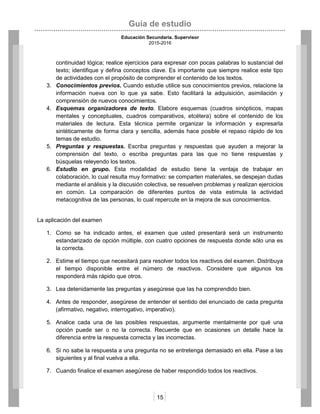 Guía de estudio
Educación Secundaria. Supervisor
2015-2016
15
continuidad lógica; realice ejercicios para expresar con pocas palabras lo sustancial del
texto; identifique y defina conceptos clave. Es importante que siempre realice este tipo
de actividades con el propósito de comprender el contenido de los textos.
3. Conocimientos previos. Cuando estudie utilice sus conocimientos previos, relacione la
información nueva con lo que ya sabe. Esto facilitará la adquisición, asimilación y
comprensión de nuevos conocimientos.
4. Esquemas organizadores de texto. Elabore esquemas (cuadros sinópticos, mapas
mentales y conceptuales, cuadros comparativos, etcétera) sobre el contenido de los
materiales de lectura. Esta técnica permite organizar la información y expresarla
sintéticamente de forma clara y sencilla, además hace posible el repaso rápido de los
temas de estudio.
5. Preguntas y respuestas. Escriba preguntas y respuestas que ayuden a mejorar la
comprensión del texto, o escriba preguntas para las que no tiene respuestas y
búsquelas releyendo los textos.
6. Estudio en grupo. Esta modalidad de estudio tiene la ventaja de trabajar en
colaboración, lo cual resulta muy formativo: se comparten materiales, se despejan dudas
mediante el análisis y la discusión colectiva, se resuelven problemas y realizan ejercicios
en común. La comparación de diferentes puntos de vista estimula la actividad
metacognitiva de las personas, lo cual repercute en la mejora de sus conocimientos.
La aplicación del examen
1. Como se ha indicado antes, el examen que usted presentará será un instrumento
estandarizado de opción múltiple, con cuatro opciones de respuesta donde sólo una es
la correcta.
2. Estime el tiempo que necesitará para resolver todos los reactivos del examen. Distribuya
el tiempo disponible entre el número de reactivos. Considere que algunos los
responderá más rápido que otros.
3. Lea detenidamente las preguntas y asegúrese que las ha comprendido bien.
4. Antes de responder, asegúrese de entender el sentido del enunciado de cada pregunta
(afirmativo, negativo, interrogativo, imperativo).
5. Analice cada una de las posibles respuestas, argumente mentalmente por qué una
opción puede ser o no la correcta. Recuerde que en ocasiones un detalle hace la
diferencia entre la respuesta correcta y las incorrectas.
6. Si no sabe la respuesta a una pregunta no se entretenga demasiado en ella. Pase a las
siguientes y al final vuelva a ella.
7. Cuando finalice el examen asegúrese de haber respondido todos los reactivos.
 