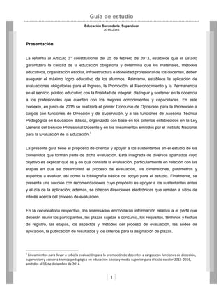 Guía de estudio
Educación Secundaria. Supervisor
2015-2016
1
Presentación
La reforma al Artículo 3° constitucional del 25 de febrero de 2013, establece que el Estado
garantizará la calidad de la educación obligatoria y determina que los materiales, métodos
educativos, organización escolar, infraestructura e idoneidad profesional de los docentes, deben
asegurar el máximo logro educativo de los alumnos. Asimismo, establece la aplicación de
evaluaciones obligatorias para el Ingreso, la Promoción, el Reconocimiento y la Permanencia
en el servicio público educativo con la finalidad de integrar, distinguir y sostener en la docencia
a los profesionales que cuenten con los mejores conocimientos y capacidades. En este
contexto, en junio de 2015 se realizará el primer Concurso de Oposición para la Promoción a
cargos con funciones de Dirección y de Supervisión, y a las funciones de Asesoría Técnica
Pedagógica en Educación Básica, organizado con base en los criterios establecidos en la Ley
General del Servicio Profesional Docente y en los lineamientos emitidos por el Instituto Nacional
para la Evaluación de la Educación.1
La presente guía tiene el propósito de orientar y apoyar a los sustentantes en el estudio de los
contenidos que forman parte de dicha evaluación. Está integrada de diversos apartados cuyo
objetivo es explicar qué es y en qué consiste la evaluación, particularmente en relación con las
etapas en que se desarrollará el proceso de evaluación, las dimensiones, parámetros y
aspectos a evaluar, así como la bibliografía básica de apoyo para el estudio. Finalmente, se
presenta una sección con recomendaciones cuyo propósito es apoyar a los sustentantes antes
y el día de la aplicación; además, se ofrecen direcciones electrónicas que remiten a sitios de
interés acerca del proceso de evaluación.
En la convocatoria respectiva, los interesados encontrarán información relativa a el perfil que
deberán reunir los participantes, las plazas sujetas a concurso, los requisitos, términos y fechas
de registro, las etapas, los aspectos y métodos del proceso de evaluación, las sedes de
aplicación, la publicación de resultados y los criterios para la asignación de plazas.
1
Lineamientos para llevar a cabo la evaluación para la promoción de docentes a cargos con funciones de dirección,
supervisión y asesoría técnica pedagógica en educación básica y media superior para el ciclo escolar 2015-2016,
emitidos el 15 de diciembre de 2014.
 