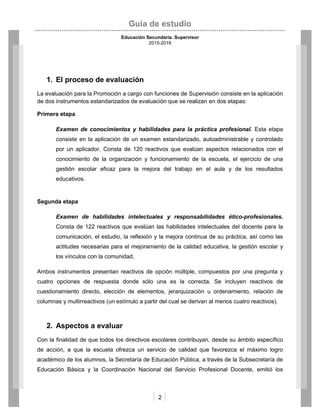 Guía de estudio
Educación Secundaria. Supervisor
2015-2016
2
1. El proceso de evaluación
La evaluación para la Promoción a cargo con funciones de Supervisión consiste en la aplicación
de dos instrumentos estandarizados de evaluación que se realizan en dos etapas:
Primera etapa
Examen de conocimientos y habilidades para la práctica profesional. Esta etapa
consiste en la aplicación de un examen estandarizado, autoadministrable y controlado
por un aplicador. Consta de 120 reactivos que evalúan aspectos relacionados con el
conocimiento de la organización y funcionamiento de la escuela, el ejercicio de una
gestión escolar eficaz para la mejora del trabajo en el aula y de los resultados
educativos.
Segunda etapa
Examen de habilidades intelectuales y responsabilidades ético-profesionales.
Consta de 122 reactivos que evalúan las habilidades intelectuales del docente para la
comunicación, el estudio, la reflexión y la mejora continua de su práctica, así como las
actitudes necesarias para el mejoramiento de la calidad educativa, la gestión escolar y
los vínculos con la comunidad.
Ambos instrumentos presentan reactivos de opción múltiple, compuestos por una pregunta y
cuatro opciones de respuesta donde sólo una es la correcta. Se incluyen reactivos de
cuestionamiento directo, elección de elementos, jerarquización u ordenamiento, relación de
columnas y multirreactivos (un estímulo a partir del cual se derivan al menos cuatro reactivos).
2. Aspectos a evaluar
Con la finalidad de que todos los directivos escolares contribuyan, desde su ámbito específico
de acción, a que la escuela ofrezca un servicio de calidad que favorezca el máximo logro
académico de los alumnos, la Secretaría de Educación Pública, a través de la Subsecretaría de
Educación Básica y la Coordinación Nacional del Servicio Profesional Docente, emitió los
 