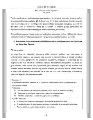 Guía de estudio
Educación Secundaria. Supervisor
2015-2016
3
Perfiles, parámetros e indicadores para personal con funciones de dirección, de supervisión y
de asesoría técnica pedagógica (23 de febrero de 2015). Los sustentantes deberán consultar
este documento para que identifiquen las características, cualidades, aptitudes y capacidades
deseables para el desempeño eficaz de la función. El material puede consultarse en:
http://servicioprofesionaldocente.sep.gob.mx/ba/parametros_indicadores/
Enseguida se presentan las dimensiones, parámetros, aspectos a evaluar y bibliografía básica;
estos elementos son la base para estudiar y prepararse para el concurso de oposición.
a) Examen de Conocimientos y habilidades para la promoción a cargo con funciones
de Supervisor Escolar
 Dimensión 1
Un supervisor de educación secundaria debe proponer acciones que contribuyan al
funcionamiento regular de las escuelas para asegurar el mejoramiento de la calidad educativa;
requiere, además, comprender los propósitos educativos, enfoques y contenidos de las
asignaturas del nivel educativo e identificar prácticas de enseñanza congruentes con éstos. De
igual manera, debe contar con capacidades para identificar rasgos de las escuelas que
obtienen buenos resultados educativos y diseñar acciones que permitan evaluar periódicamente
el aprendizaje logrado por los alumnos de la zona, de modo que pueda apoyar a directivos y
colectivos docentes de manera adecuada.
Dimensión 1
Un supervisor que conoce el sentido de su función, los propósitos educativos y las prácticas que
propician aprendizajes.
Parámetros
1.1 Asume el sentido de la supervisión escolar para la mejora de la calidad educativa.
1.2 Reconoce los propósitos, los enfoques y los contenidos educativos.
1.3 Identifica las prácticas educativas que propician aprendizajes.
Aspectos a evaluar:
 El sentido de la supervisión escolar para la mejora de la calidad educativa
 El sentido formativo de los propósitos, enfoques y contenidos de la educación secundaria.
 Algunas prácticas educativas que propician aprendizajes.
 