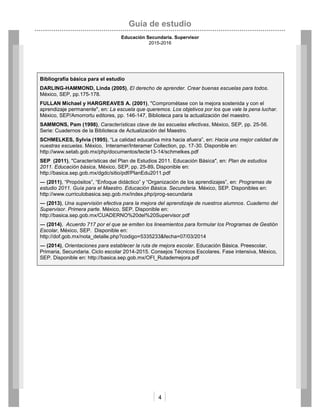 Guía de estudio
Educación Secundaria. Supervisor
2015-2016
4
Bibliografía básica para el estudio
DARLING-HAMMOND, Linda (2005), El derecho de aprender. Crear buenas escuelas para todos.
México, SEP, pp.175-178.
FULLAN Michael y HARGREAVES A. (2001), "Comprométase con la mejora sostenida y con el
aprendizaje permanente", en: La escuela que queremos. Los objetivos por los que vale la pena luchar.
México, SEP/Amorrortu editores, pp. 146-147, Biblioteca para la actualización del maestro.
SAMMONS, Pam (1998), Características clave de las escuelas efectivas, México, SEP, pp. 25-56.
Serie: Cuadernos de la Biblioteca de Actualización del Maestro.
SCHMELKES, Sylvia (1995), “La calidad educativa mira hacia afuera”, en: Hacia una mejor calidad de
nuestras escuelas. México, Interamer/Interamer Collection, pp. 17-30. Disponible en:
http://www.setab.gob.mx/php/documentos/tecte13-14/schmelkes.pdf
SEP (2011), "Características del Plan de Estudios 2011. Educación Básica", en: Plan de estudios
2011. Educación básica, México, SEP, pp. 25-89. Disponible en:
http://basica.sep.gob.mx/dgdc/sitio/pdf/PlanEdu2011.pdf
― (2011), “Propósitos”, “Enfoque didáctico” y “Organización de los aprendizajes”, en: Programas de
estudio 2011. Guía para el Maestro. Educación Básica. Secundaria. México, SEP. Disponibles en:
http://www.curriculobasica.sep.gob.mx/index.php/prog-secundaria
― (2013), Una supervisión efectiva para la mejora del aprendizaje de nuestros alumnos. Cuaderno del
Supervisor. Primera parte. México, SEP. Disponible en:
http://basica.sep.gob.mx/CUADERNO%20del%20Supervisor.pdf
― (2014), Acuerdo 717 por el que se emiten los lineamientos para formular los Programas de Gestión
Escolar, México, SEP. Disponible en:
http://dof.gob.mx/nota_detalle.php?codigo=5335233&fecha=07/03/2014
― (2014), Orientaciones para establecer la ruta de mejora escolar. Educación Básica. Preescolar,
Primaria, Secundaria. Ciclo escolar 2014-2015. Consejos Técnicos Escolares. Fase intensiva, México,
SEP. Disponible en: http://basica.sep.gob.mx/OFI_Rutademejora.pdf
 