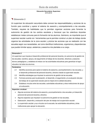 Guía de estudio
Educación Secundaria. Supervisor
2015-2016
5
 Dimensión 2
Un supervisor de educación secundaria debe conocer las responsabilidades y acciones de su
función para coordinar y operar el sistema de asesoría y acompañamiento a las escuelas.
También, requiere de habilidades que le permitan organizar acciones para fomentar la
autonomía de gestión de los centros escolares y favorecer que los colectivos docentes
establezcan metas comunes para la formación de los alumnos. Asimismo, es importante que el
supervisor escolar cuente con herramientas que le permitan construir un plan de trabajo donde
organice las actividades de la zona escolar y priorice las acciones que se realizarán con las
escuelas según sus necesidades, así como identificar instituciones, organismos y dependencias
que pueden brindar apoyo, asistencia y asesoría a los planteles a su cargo.
Dimensión 2
Un supervisor que impulsa el desarrollo profesional del personal docente y la autonomía de gestión de
las escuelas; coordina, apoya y da seguimiento al trabajo de los docentes, directivos y asesores
técnico pedagógicos, y establece el enlace con las autoridades educativas para garantizar el logro
educativo de todos los alumnos.
Parámetros
2.1 Identifica acciones para operar el sistema de asesoría y acompañamiento a las escuelas, y
el desarrollo profesional del personal docente y directivo desde la supervisión escolar.
2.2 Identifica estrategias que impulsan la autonomía de gestión de las escuelas.
2.3 Formula acciones para la planeación, el desarrollo, el seguimiento y la evaluación del plan
de trabajo de la supervisión escolar para la mejora de la calidad educativa.
2.4 Establece vínculos entre las escuelas, autoridades educativas y otras instituciones de apoyo
a la educación.
Aspectos a evaluar:
 Algunas acciones del sistema de asesoría y acompañamiento a las escuelas y el desarrollo
personal del personal docente y directivo.
 Algunos aspectos que impulsan la autonomía de gestión en las escuelas.
 Elaboración, desarrollo y evaluación del plan de trabajo de la supervisión escolar.
 La supervisión escolar y sus vínculos con la escuela, las autoridades educativas y otras
instituciones para apoyar la educación.
 