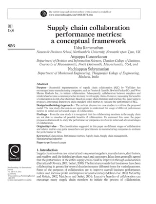 The current issue and full text archive of this journal is available at
                                                 www.emeraldinsight.com/1463-5771.htm




BIJ
18,6                                            Supply chain collaboration
                                                  performance metrics:
                                                 a conceptual framework
856
                                                                             Usha Ramanathan
                                     Newcastle Business School, Northumbria University, Newcastle upon Tyne, UK
                                                                         Angappa Gunasekaran
                                     Department of Decision and Information Sciences, Charlton College of Business,
                                      University of Massachusetts, North Dartmouth, Massachusetts, USA, and
                                                                       Nachiappan Subramanian
                                      Department of Mechanical Engineering, Thiagarajar College of Engineering,
                                                                  Madurai, India

                                     Abstract
                                     Purpose – Successful implementation of supply chain collaboration (SCC) by Wal-Mart has
                                     encouraged many manufacturing companies, such as Procter & Gamble, Hewlett-Packard Co, and West
                                     Marine Products Inc., to initiate collaboration. Subsequently, collaboration between suppliers and
                                     retailers has become a common practice in many recent supply chains. However, measuring the beneﬁts
                                     of collaboration is still a big challenge. Based on supply chain literature and practice, this paper aims to
                                     propose a conceptual framework and a standard set of metrics to evaluate the performance of SCC.
                                     Design/methodology/approach – The authors discuss two case studies to validate the proposed
                                     model. The case study discussions are appropriate to understand the usage of different performance
                                     metrics in initial and advanced stages of collaboration.
                                     Findings – From the case study it is recognized that the collaborating members in the supply chain
                                     are not able to visualise all possible beneﬁts of collaboration. To surmount this issue, the paper
                                     proposes a framework to study the performance of companies involved in initial and advanced stages
                                     of collaboration.
                                     Originality/value – The classiﬁcation suggested in this paper on different stages of collaboration
                                     and related metrics can guide researchers and practitioners in manufacturing companies to evaluate
                                     the performance of SCC.
                                     Keywords Collaboration, Performance metrics, Supply chain, Supply chain management,
                                     Manufacturing industries
                                     Paper type Research paper


                                     1. Introduction
                                     Supply chain involves raw material and component suppliers, manufacturers, distributors,
                                     and retailers until the ﬁnished products reach end customers. It has been generally agreed
                                     that the performance of the entire supply chain could be improved through collaboration
                                     (Barratt and Oliveira, 2001; Seifert, 2003). The literature reveals that businesses have been
Benchmarking: An International       collaborating in general for several decades in many different forms for varied purposes.
Journal                              Some of the purposes of collaboration are to improve overall business performance,
Vol. 18 No. 6, 2011
pp. 856-872                          reduce cost, increase proﬁt, and improve forecast accuracy (McIvor et al., 2003; McCarthy
q Emerald Group Publishing Limited   and Golicic, 2002; Matchette and Seikel, 2004). Lucrative beneﬁts of collaboration can
1463-5771
DOI 10.1108/14635771111180734        encourage many supply chain members to initiate the process of collaboration.
 
