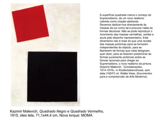 Kazimir Malevich,  Quadrado Negro e Quadrado Vermelho , 1915, óleo tela, 71,1x44,4 cm, Nova Iorque: MOMA A superfície quadrada marca o começo do Suprematismo, de um novo realismo colorido como criação abstracta. Devemos dedicar-nos directamente às massas da cor como tal e procurar nelas as formas decisivas. Não se pode reproduzir o movimento das massas vermelhas, verdes e azuis pelo desenho representativo. Este dinamismo não é mais do que uma revolta das massas pictóricas para se tornarem independentes do objecto, para se libertarem de formas que nada designam, quer dizer, para se fazerem predominar as formas puramente pictóricas sobre as formas racionais para chegar ao Suprematismo, o novo realismo da pintura.  (Kasimir Malevich, «Considerações, 1914-1919», in  Küstlerbekenntnisse , sem data (1924?) cit. Walter Hess,  Documentos para a compreensão da Arte Moderna ). 