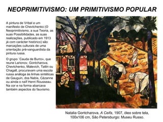 NEOPRIMITIVISMO: UM PRIMITIVISMO POPULAR Natalia Gontcharova,  A Ceifa , 1907, óleo sobre tela, 100x106 cm, São Petersburgo: Museu Russo. A pintura de Vribel e um manifesto de Chevtchenko (O Neoprimitivismo, a sua Teoria, as suas Possibilidades, as suas realizações, publicado em 1913 já com carácter histórico) são marcações culturais de uma orientação pré-vanguardista da pintura russa.  O grupo «Cauda de Burro», que reune Larionov, Gontcharova, Chevtchenko, Malevich, Tatlin ou Chagall, procuravam uma escola russa análoga às linhas sintéticas de Gauguin, dos Nabis, Cézanne ou ainda o naïf Henri Rousseau. Na cor e na forma abarcava também aspectos do fauvismo. 