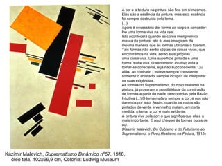 Kazimir Malevich,  Suprematismo Dinâmico nº57 , 1916, óleo tela, 102x66,9 cm, Colonia: Ludwig Museum A cor e a textura na pintura são fins em si mesmos. Elas são a essência da pintura, mas esta essência foi sempre destruída pelo tema. (...) Agora é necessário dar forma ao corpo e conceder-lhe uma forma viva na vida real. Isto acontecerá quando as cores imergirem da massa da pintura; isto é, elas imergiram da mesma maneira que as formas utilitárias o fizeram. Tais formas não serão cópias de coisas vivas, que encontramos na vida, serão elas próprias uma coisa viva. Uma superfície pintada é uma forma real e viva. O sentimento intuitivo está a tomar-se consciente, e já não subconsciente. Ou aliás, ao contrário - esteve sempre consciente somente o artista foi sempre incapaz de interpretar as suas exigências. As formas do Suprematismo, do novo realismo na pintura, já provaram a possibilidade da construção de formas a partir do  nada ,  descobertas pela Razão Intuitiva (...) O tema matará sempre a cor, e nós não daremos por isso. Assim, quando os rostos são pintados de verde e vermelho matam, em certa medida, o tema, a cor é mais evidente. A pintura vive pela cor: o que significa que ela é o mais importante. E aqui cheguei às formas puras de cor. (Kasimir Malevich,  Do Cubismo e do Futurismo ao Suprematismo: o Novo Realismo na Pintura,  1915) 