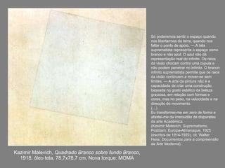 Kazimir Malevich,  Quadrado Branco sobre fundo Branco , 1918, óleo tela, 78,7x78,7 cm, Nova Iorque: MOMA Só poderemos sentir o espaço quando nos libertarmos da terra, quando nos faltar o ponto de apoio. — A tela suprematista representa o espaço como branco e não azul. O azul não dá representação real do infinito. Os raios da visão chocam contra uma cúpula e não podem penetrar no infinito. O branco infinito suprematista permite que os raios da visão continuem a mover-se sem limites. — A arte da pintura não é a capacidade de criar uma construção baseada no gosto estético da beleza graciosa, em relação com formas e cores, mas no peso, na velocidade e na direcção do movimento. (…) Eu transformei-me em  zero de forma  e afastei-me da imensidão de disparates da arte Académica.  (Kasimir Malevich,  Suprematismo , Postdam: Europa-Almanaque, 1925 (escritos de 1914-1920), cit. Walter Hess,  Documentos para a compreensão da Arte Moderna ). 