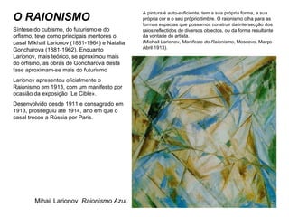 O RAIONISMO A pintura é auto-suficiente, tem a sua própria forma, a sua própria cor e o seu próprio timbre. O raionismo olha para as formas espacias que possamos construir da intersecção dos raios reflectidos de diversos objectos, ou da forma resultante da vontade do artista. (Michail Larionov,  Manifesto do Raionismo , Moscovo, Março-Abril 1913). Mihail Larionov,  Raionismo Azul . Síntese do cubismo, do futurismo e do orfismo, teve como principais mentores o casal Mikhail Larionov (1881-1964) e Natalia Goncharova (1881-1962). Enquanto Larionov, mais teórico, se aproximou mais do orfismo, as obras de Goncharova desta fase aproximam-se mais do futurismo Larionov apresentou oficialmente o Raionismo em 1913, com um manifesto por ocasião da exposição «Le Cible». Desenvolvido desde 1911 e consagrado em 1913, prosseguiu até 1914, ano em que o casal trocou a Rússia por Paris. 