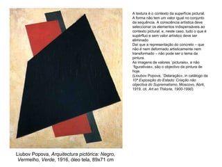 Liubov Popova,  Arquitectura pictórica: Negro, Vermelho, Verde , 1916, óleo tela, 89x71 cm A textura é o contexto da superfície pictural. A forma não tem um valor igual no conjunto da sequência. A consciência artística deve seleccionar os elementos indispensáveis ao contexto pictural, e, neste caso, tudo o que é supérfluo e sem valor artístico deve ser eliminado Daí que a representação do concreto – que não é nem deformado artisticamente nem transformado – não pode ser o tema da pintura. As imagens de valores «picturais», e não «figurativas», são o objectivo da pintura de hoje. (Lioubov Popova, «Delaração», in catálogo da  10ª Exposição do Estado: Criação não objectiva do Suprematismo , Moscovo, Abril, 1919, cit.  Art en Théorie, 1900-1990 )  