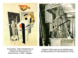 Vladimir Tatlin junto ao seu Modelo para um Monumento à III Internacional  (c.1919) El Lissitzky,  Tatlin trabalhando no Projecto do Monumento à III Internacional , c.1920, «collage». 