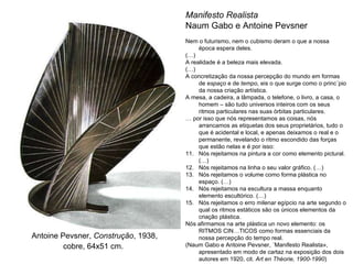 Antoine Pevsner,  Construção , 1938, cobre, 64x51 cm.   Manifesto Realista  Naum Gabo e Antoine Pevsner  Nem o futurismo, nem o cubismo deram o que a nossa época espera deles. (…) A realidade é a beleza mais elevada. (…) A concretização da nossa percepção do mundo em formas de  espaço  e de  tempo , eis o que surge como o princ´pio da nossa criação artística. A mesa, a cadeira, a lâmpada, o telefone, o livro, a casa, o homem – são tudo universos inteiros com os seus ritmos particulares nas suas órbitas particulares. É por isso que nós representamos as coisas, nós arrancamos as etiquetas dos seus proprietários, tudo o que é acidental e local, e apenas deixamos o real e o permanente, revelando o ritmo escondido das forças que estão nelas e é por isso: Nós rejeitamos na pintura a cor como elemento pictural.  (…) Nós rejeitamos na linha o seu valor gráfico.  (…) Nós rejeitamos o volume como forma plástica no espaço.  (…) Nós rejeitamos na escultura a massa enquanto elemento escultórico.  (…) Nós rejeitamos o erro milenar egípcio na arte segundo o qual os ritmos estáticos são os únicos elementos da criação plástica. Nós afirmamos na arte plástica un novo elemento: os RITMOS CINÉTICOS como formas essenciais da nossa percepção do tempo real. (Naum Gabo e Antoine Pevsner, «Manifesto Realista», apresentado em modo de cartaz na exposição dos dois autores em 1920, cit.  Art en Théorie, 1900-1990 ) 