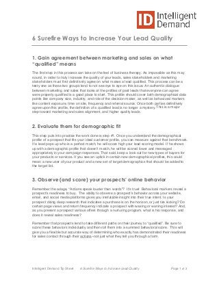  
Intelligent Demand Tip Sheet 6 Surefire Ways to Increase Lead Quality Page 1 of 3
6 Surefire Ways to Increase Your Lead Quality
1. Gain agreement between marketing and sales on what
“qualified” means
The first step in this process can take on the feel of business therapy. As impossible as this may
sound, in order to truly increase the quality of your leads, sales stakeholders and marketing
stakeholders must first definitively agree on what makes a lead qualified. This process can be a
testy one as these two groups tend to not see eye to eye on this issue. An authentic dialogue
between marketing and sales that looks at the profiles of past leads that everyone can agree
were properly qualified is a good place to start. This profile should cover both demographical data
points like company size, industry, and role of the decision maker, as well as behavioral markers
like content exposure, time on site, frequency and referral source. Once both parties definitively
agree upon this profile, the definition of a qualified lead is no longer a mystery. This is a major
step toward marketing and sales alignment, and higher quality leads.
2. Evaluate them for demographic fit
This step puts into practice the work done is step #1. Once you understand the demographical
profile of a prospect that fits your ideal customer profile, you can measure against that benchmark.
If a lead pops up who is a perfect match, he will score high your lead scoring model. If he shows
up with a demographic profile that doesnʼt match, he will be scored lower and messaged
appropriately in your campaign responses. That said, keep a look out for new types of buyers for
your products or services. If you see an uptick in certain new demographical profiles, this could
mean a new user of your product and a new set of target demographics that should be added to
the target list.
3. Observe (and score) your prospects’ online behavior
Remember the adage, “Actions speak louder than words”? Itʼs true! Behavioral markers reveal a
prospectʼs readiness to buy. The ability to observe a prospectʼs behavior across your website,
email, and social media platforms gives you irrefutable insight into their true intent. Is your
prospect doing deep research that indicates a purchase is on the horizon, or just tire kicking? Do
certain page views and return frequency indicate a prospect with waxing or waning interest? And,
as you present a prospect various offers through a nurturing program, what is his response, and
does it reveal sales readiness?
Remember that prospects tend to take different paths on their journey to “qualified”. Be sure to
score these behaviors individually and then roll them into a summed behavioral score. This will
give you a flexible but accurate way of determining who exactly has demonstrated their readiness
for sales contact through their actions–not just what they tell you through a form.
 