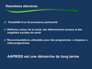 Retombées attendues 
Faisabilité d’un tel processus partenarial 
Réflexion autour de la santé, des déterminants sociaux et des 
inégalités sociales de santé 
Recommandations utilisables pour des programmes « chapeaux », 
méta-programmes 
AAPRISS est une démarche de long terme 
 