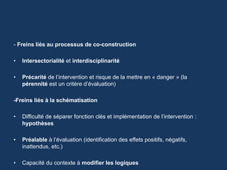 - Freins liés au processus de co-construction 
• Intersectorialité et interdisciplinarité 
• Précarité de l’intervention et risque de la mettre en « danger » (la 
pérennité est un critère d’évaluation) 
-Freins liés à la schématisation 
• Difficulté de séparer fonction clés et implémentation de l’intervention : 
hypothèses 
• Préalable à l’évaluation (identification des effets positifs, négatifs, 
inattendus, etc.) 
• Capacité du contexte à modifier les logiques 
