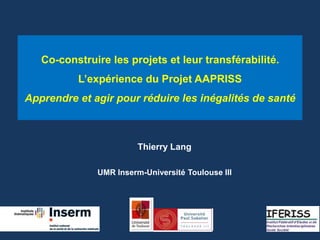Co-construire les projets et leur transférabilité. 
L’expérience du Projet AAPRISS 
Apprendre et agir pour réduire les inégalités de santé 
Thierry Lang 
UMR Inserm-Université Toulouse III 
 