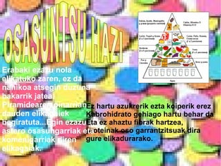 OSASUNTSU HAZI Ez hartu azukrerik ezta koiperik erez Kabrohidrato gehiago hartu behar da Eta ez ahaztu fibrak hartzea,  proteinak oso garrantzitsuak dira  gure elikadurarako. Erabaki ezazu nola elikatuko zaren, ez da nahikoa atsegin duzuna bakarrik jatea. Piramidearen oinarrian dauden elikagaiek begiratuta...Egin ezazu astero osasungarriak eta komenigarriak diren elikagaiak.  