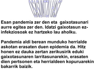 OSASUNTZU HASI  Esan pandemia zer den eta  gaixotasunari aurre egitea zer den. Idatzi gaixotasun ez-infekziosoak ez hartzeko lau aholku. Pandemia aldi berean munduko herrialde askotan erasaten duen epidemia da. Hitz honen ez dauka zertan zerikusirik eduki gaixotasunaren larritasunarekin, erasaten dien pertsonen eta herrialdeen kopuruarekin bakarrik baizik. 