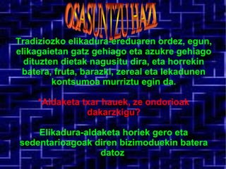 Tradiziozko elikadura-ereduaren ordez, egun, elikagaietan gatz gehiago eta azukre gehiago dituzten dietak nagusitu dira, eta horrekin batera, fruta, barazki, zereal eta lekadunen kontsumoa murriztu egin da. *Aldaketa txar hauek, ze ondorioak dakarzkigu? Elikadura-aldaketa horiek gero eta sedentarioagoak diren bizimoduekin batera datoz . OSASUNTZU HAZI  
