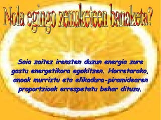 Nola egingo zenuketeen banaketa? Saia zaitez irensten duzun energia zure gastu energetikora egokitzen. Horretarako, anoak murriztu eta elikadura-piramidearen proportzioak errespetatu behar dituzu. 