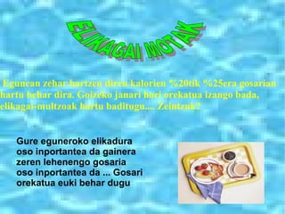 . ELIKAGAI MOTAK ﾺ Gure eguneroko elikadura oso inportantea da gainera zeren lehenengo gosaria oso inportantea da ... Gosari orekatua euki behar dugu Egunean zehar hartzen diren kalorien %20tik %25era gosarian hartu behar dira. Goizeko janari hori orekatua izango bada, elikagai-multzoak hartu baditugu.... Zeintzuk?   