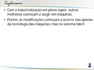 Taylorismo
 Com a industrialização em pleno vapor, outras
  melhorias começam a surgir em máquinas
 Porém, as modificações começam a ocorrer nao apenas
  da tecnologia das máquinas, mas no sistema fabril
 