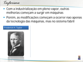 Taylorismo
 Com a industrialização em pleno vapor, outras
  melhorias começam a surgir em máquinas
 Porém, as modificações começam a ocorrer nao apenas
  da tecnologia das máquinas, mas no sistema fabril
Frederick H. Taylor
 