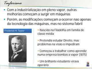Taylorismo
 Com a industrialização em pleno vapor, outras
  melhorias começam a surgir em máquinas
 Porém, as modificações começam a ocorrer nao apenas
  da tecnologia das máquinas, mas no sistema fabril
Frederick H. Taylor    Nascido na Filadélfia em família de
                      classe média

                       Pretendia estudar Direito, mas
                      problemas na visão o impediram

                       Começou a trabalhar como aprendiz
                      numa empresa bombas a vapor (1875)

                       Um brilhante estudante virava
                      operário
 