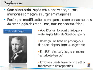 Taylorismo
 Com a industrialização em pleno vapor, outras
  melhorias começam a surgir em máquinas
 Porém, as modificações começam a ocorrer nao apenas
  da tecnologia das máquinas, mas no sistema fabril
Frederick H. Taylor    Aos 22 anos, foi contratado pela
                      metalúrgica Midvale Steel Company

                       Começou na linha de produção, e
                      dois anos depois, tornou-se gerente

                       Em 1881, ele realizou seu primeiro
                      “estudo de tempo”

                       Envolveu desde ferramentas até o
                      treinamento dos operários
 