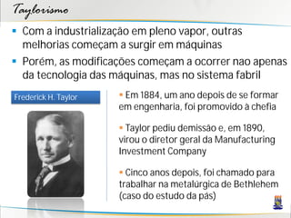 Taylorismo
 Com a industrialização em pleno vapor, outras
  melhorias começam a surgir em máquinas
 Porém, as modificações começam a ocorrer nao apenas
  da tecnologia das máquinas, mas no sistema fabril
Frederick H. Taylor    Em 1884, um ano depois de se formar
                      em engenharia, foi promovido à chefia

                       Taylor pediu demissão e, em 1890,
                      virou o diretor geral da Manufacturing
                      Investment Company

                       Cinco anos depois, foi chamado para
                      trabalhar na metalúrgica de Bethlehem
                      (caso do estudo da pás)
 