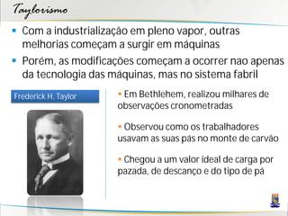 Taylorismo
 Com a industrialização em pleno vapor, outras
  melhorias começam a surgir em máquinas
 Porém, as modificações começam a ocorrer nao apenas
  da tecnologia das máquinas, mas no sistema fabril
Frederick H. Taylor    Em Bethlehem, realizou milhares de
                      observações cronometradas

                       Observou como os trabalhadores
                      usavam as suas pás no monte de carvão

                       Chegou a um valor ideal de carga por
                      pazada, de descanço e do tipo de pá
 