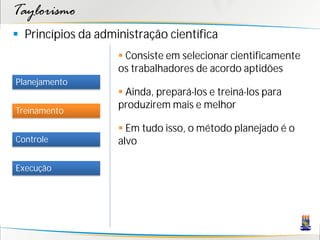 Taylorismo
 Princípios da administração científica
                     Consiste em selecionar cientificamente
                    os trabalhadores de acordo aptidões
Planejamento
                     Ainda, prepará-los e treiná-los para
                    produzirem mais e melhor
Treinamento

                     Em tudo isso, o método planejado é o
Controle            alvo

Execução
 