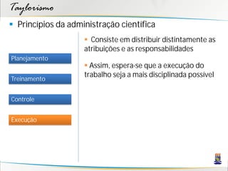 Taylorismo
 Princípios da administração científica
                     Consiste em distribuir distintamente as
                    atribuições e as responsabilidades
Planejamento
                     Assim, espera-se que a execução do
                    trabalho seja a mais disciplinada possível
Treinamento


Controle


Execução
 