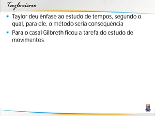 Taylorismo
 Taylor deu ênfase ao estudo de tempos, segundo o
  qual, para ele, o método seria consequência
 Para o casal Gilbreth ficou a tarefa do estudo de
  movimentos
 
