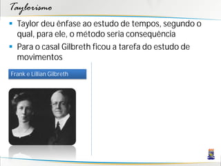 Taylorismo
 Taylor deu ênfase ao estudo de tempos, segundo o
  qual, para ele, o método seria consequência
 Para o casal Gilbreth ficou a tarefa do estudo de
  movimentos
Frank e Lillian Gilbreth
 