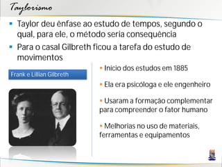 Taylorismo
 Taylor deu ênfase ao estudo de tempos, segundo o
  qual, para ele, o método seria consequência
 Para o casal Gilbreth ficou a tarefa do estudo de
  movimentos
                            Início dos estudos em 1885
Frank e Lillian Gilbreth
                            Ela era psicóloga e ele engenheiro

                            Usaram a formação complementar
                           para compreender o fator humano

                            Melhorias no uso de materiais,
                           ferramentas e equipamentos
 