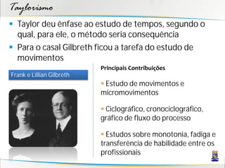 Taylorismo
 Taylor deu ênfase ao estudo de tempos, segundo o
  qual, para ele, o método seria consequência
 Para o casal Gilbreth ficou a tarefa do estudo de
  movimentos
                           Principais Contribuições
Frank e Lillian Gilbreth
                            Estudo de movimentos e
                           micromovimentos

                            Ciclográfico, cronociclográfico,
                           gráfico de fluxo do processo

                            Estudos sobre monotonia, fadiga e
                           transferência de habilidade entre os
                           profissionais
 